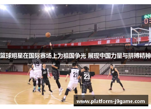 篮球明星在国际赛场上为祖国争光 展现中国力量与拼搏精神
