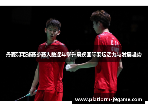 丹麦羽毛球赛参赛人数逐年攀升展现国际羽坛活力与发展趋势
