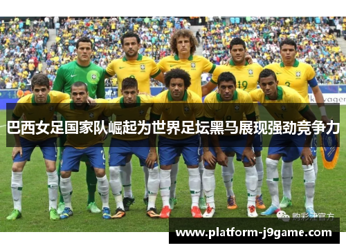 巴西女足国家队崛起为世界足坛黑马展现强劲竞争力
