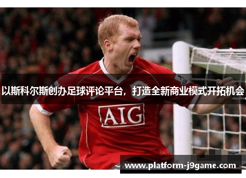 以斯科尔斯创办足球评论平台，打造全新商业模式开拓机会