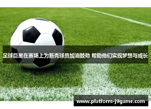 足球巨星在赛场上为新秀球员加油鼓劲 帮助他们实现梦想与成长