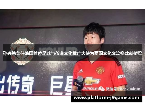 孙兴慜荣任韩国首位足球与茶道文化推广大使为两国文化交流搭建新桥梁