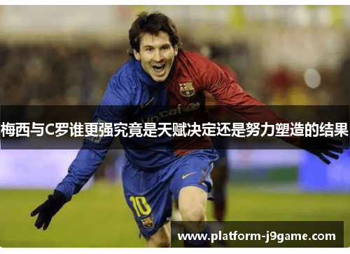 梅西与C罗谁更强究竟是天赋决定还是努力塑造的结果