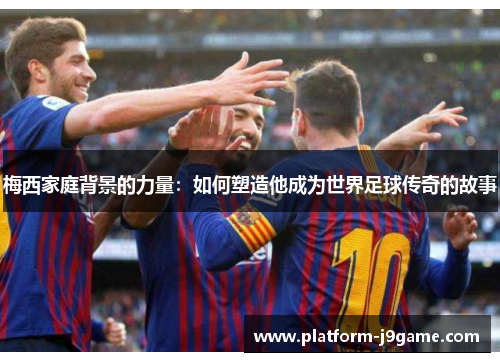 梅西家庭背景的力量：如何塑造他成为世界足球传奇的故事