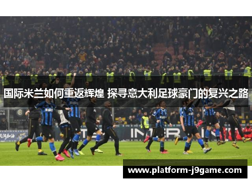 国际米兰如何重返辉煌 探寻意大利足球豪门的复兴之路