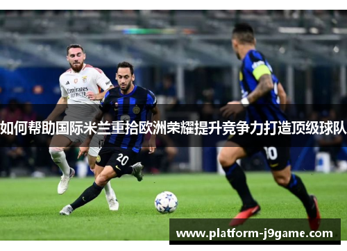 如何帮助国际米兰重拾欧洲荣耀提升竞争力打造顶级球队 如何帮助国际米兰重拾欧洲荣耀提升竞争力打造顶级球队