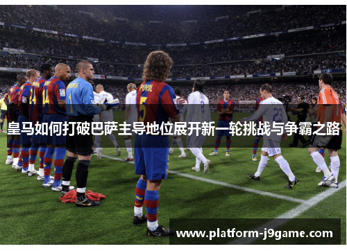 皇马如何打破巴萨主导地位展开新一轮挑战与争霸之路