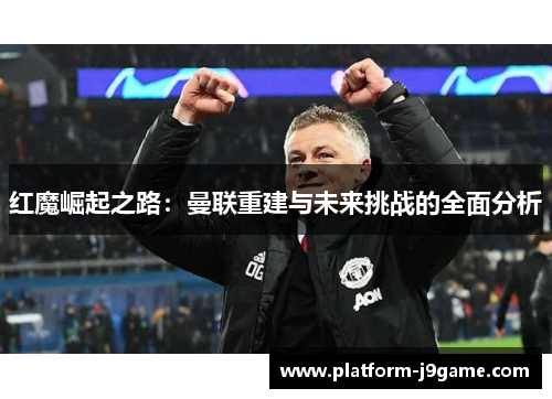 红魔崛起之路：曼联重建与未来挑战的全面分析