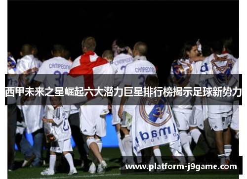 西甲未来之星崛起六大潜力巨星排行榜揭示足球新势力