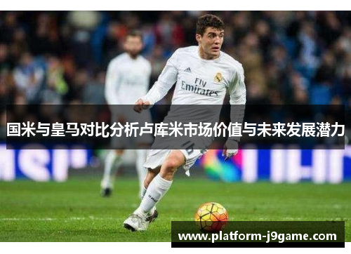 国米与皇马对比分析卢库米市场价值与未来发展潜力 国米与皇马对比分析卢库米市场价值与未来发展潜力