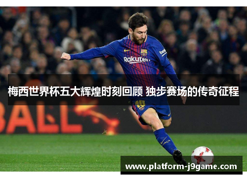 梅西世界杯五大辉煌时刻回顾 独步赛场的传奇征程