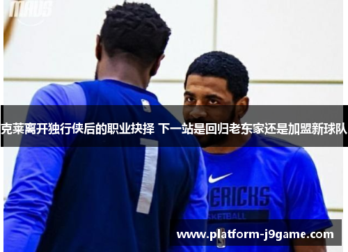 克莱离开独行侠后的职业抉择 下一站是回归老东家还是加盟新球队