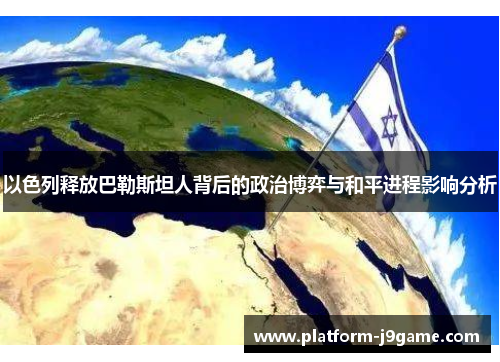 以色列释放巴勒斯坦人背后的政治博弈与和平进程影响分析 以色列释放巴勒斯坦人背后的政治博弈与和平进程影响分析
