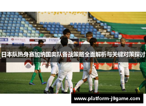 日本队热身赛加纳国奥队备战策略全面解析与关键对策探讨