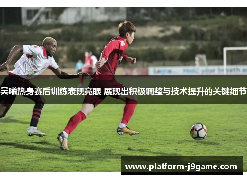 吴曦热身赛后训练表现亮眼 展现出积极调整与技术提升的关键细节