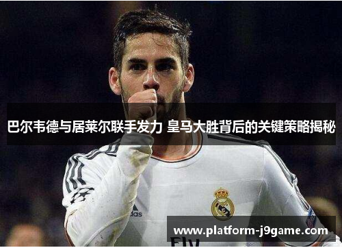 巴尔韦德与居莱尔联手发力 皇马大胜背后的关键策略揭秘