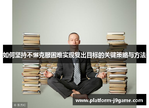 如何坚持不懈克服困难实现复出目标的关键策略与方法 如何坚持不懈克服困难实现复出目标的关键策略与方法