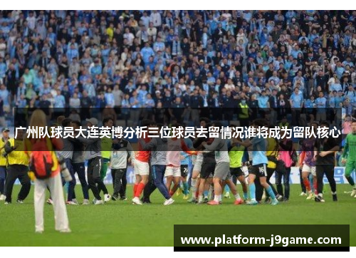 广州队球员大连英博分析三位球员去留情况谁将成为留队核心