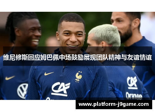 维尼修斯回应姆巴佩中场鼓励展现团队精神与友谊情谊