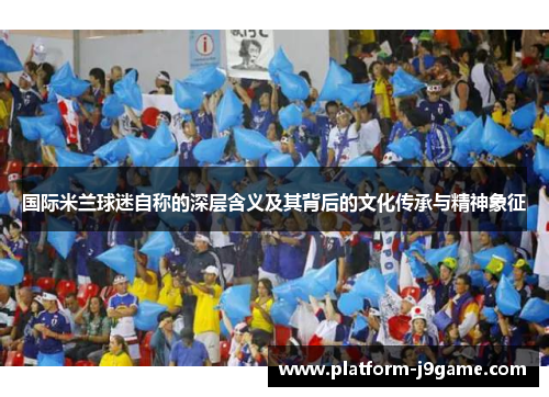 国际米兰球迷自称的深层含义及其背后的文化传承与精神象征 国际米兰球迷自称的深层含义及其背后的文化传承与精神象征
