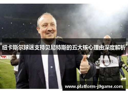 纽卡斯尔球迷支持贝尼特斯的五大核心理由深度解析 纽卡斯尔球迷支持贝尼特斯的五大核心理由深度解析