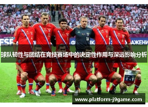球队韧性与团结在竞技赛场中的决定性作用与深远影响分析