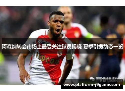 阿森纳转会市场上最受关注球员揭晓 夏季引援动态一览 阿森纳转会市场上最受关注球员揭晓 夏季引援动态一览